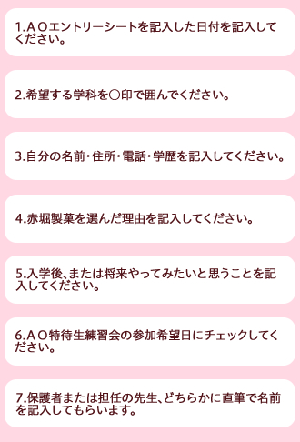 1.AOエントリーシートを記入した日付を記入してください。 2.希望する学科・コースを○印で囲んでください。 3.自分の名前・住所・電話・学歴を記入してください。 4.赤堀製菓を選んだ理由を記入してください。 5.入学後、または将来やってみたいと思うことを記入してください。 6.AO実技特待生制度練習会の参加希望日にチェックしてください。 7.保護者または担任の先生、どちらかに直筆で名前を記入してもらいます。